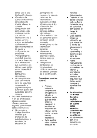 banco y no a una
falsificación de web.
 -Para tener la
cuenta de Facebook
completamente
privada y hacer la
correcta
configuración del
perfil, elegir en la
opción de cuenta
que toda mi
información solo la
puedan ver mis
amigos, en todas las
opciones de la
opción configuración
de cuenta y
configuración de
privacidad.
 -Para proteger la
identidad, tenemos
que hacer buen uso
de la información
que publicamos en
internet, para así no
ser un blanco fácil
para los
delincuentes
informáticos.
 -No compartir con
otras personas la
clave de seguridad
para acceder a
páginas webs para
evitar que pueda ser
suplantado por otra
persona.
 -No creer en las ofertas
ni en los premios que
algunas páginas
ofrecen, pues son
engaños para cometer
delitos informáticos.
 -No aceptar ni
divulgar los sitios
virtuales que
promueven la
autodestrucción, la
xenofobia, la
exclusión, la
pornografía de
menores, la trata de
personas, la
intolerancia o
cualquier actividad
al margen de la ley.
 -Denunciar las
páginas que
cometan delitos
informáticos.
 -Tener cuidado con
las personas que se
conozcan por el
ambiente
tecnológico y no dar
información
personal.
 -.Aprender a
reconocer las
páginas seguras,
para no caer en
trampas.
 - No guardar
contraseñas en
computadores
públicos para evitar
las estafas y el robo
de la identificación.
Consejos a tener en
cuenta:
 Procure
instalar la
computadora
en lugares de
tránsito o
visibles y evite
que los niños
chateen,
naveguen o
establezcan
relaciones en
internet con la
puerta cerrada
o en su
habitación.
 Evite que los
niños chateen
después de
horarios
determinados.
 Controle el uso
de las cámaras
web, su forma
de habitación y
los contactos
con quienes el
menor la
habilita.
 Si es posible
limitar su
utilización ya
que puede ser
la fuente de
ataques como
Grooming,
cyberbulling o
cybersexo por
parte de
abusadores.
 Hable
habitualmente
con los chicos
sobre el uso de
internet y
aconséjelos
sobre las
medidas de
seguridad que
deben tomar.
Navegue y
aprenda con
ellos.
 En el caso de
las Redes
Sociales,
también
debería tener
en cuenta
estos
aspectos
cuando usted
o sus hijos
las utilizan:
 No se contacte
con el fin
exclusivo de
encuentro
 