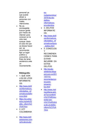personal ya
que puede
atraer a
personas con
malas
intenciones.
 No es
aconsejable
buscar gente
por medio de
internet para
conocer en la
vida real,
aunque dado
el caso de que
se desee hacer
así, se
recomienda
fijar un lugar
publico y
concurrido, a
fines de tener
asistencia ante
un
inconveniente.
Bibliografía:
 1. QUE SON
LOS DE LITOS
INFORMATIC
OS:
 http://www.delit
osinformaticos.
info/delitos_inf
ormaticos/defin
icion.html
 https://es.wikip
edia.org/wiki/D
elito_inform%C
3%A1tico
 2. LEY
COLOMBIANA
:
 http://www.delt
aasesores.com
/articulos/autor
es-
invitados/otros/
3576-ley-de-
delitos-
informaticos-
en-colombia
 3. DELITOS
INFORMATIC
OS:
 http://www.delit
osinformaticos.
info/delitos_inf
ormaticos/tipos
_delitos.html
 5. CONCEJOS
Y
RECOMENDA
CIONES PARA
EVITAR
INCURRIR EN
ESTOS
DELITOS:
 http://paula-
adelaida.blogs
pot.com.co/201
1/07/10-
recomentacion
es-para-
prevenir-
los.html
 http://www.met
ropolitana.gob.
ar/?q=content/
c%C3%B3mo-
evitar-ser-
v%C3%ADctim
a-de-un-delito-
inform%C3%A
1tico
 