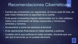 Recomendaciones Cibernéticas:
 Cambia las contraseñas con regularidad, al menos cada 90 días, de
este modo fortalecerás la seguridad de tu cuenta
 Evita poner contraseñas lógicas relacionadas con tu vida cotidiana.
Utiliza una combinación de letras mayúsculas y minúsculas,
símbolos y números.
 Acostumbrar a cerrar las sesiones al terminar
 Evita operaciones financieras en redes abiertas y publicas
 Cuidado con lo que publicas en redes sociales, recuerda que una
vez que lo anuncias ya no puedes eliminarlo.
10
 