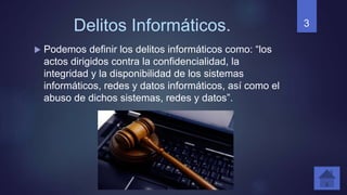 Delitos Informáticos.
 Podemos definir los delitos informáticos como: “los
actos dirigidos contra la confidencialidad, la
integridad y la disponibilidad de los sistemas
informáticos, redes y datos informáticos, así como el
abuso de dichos sistemas, redes y datos”.
3
 
