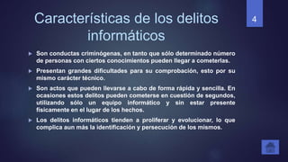 Características de los delitos
informáticos
 Son conductas criminógenas, en tanto que sólo determinado número
de personas con ciertos conocimientos pueden llegar a cometerlas.
 Presentan grandes dificultades para su comprobación, esto por su
mismo carácter técnico.
 Son actos que pueden llevarse a cabo de forma rápida y sencilla. En
ocasiones estos delitos pueden cometerse en cuestión de segundos,
utilizando sólo un equipo informático y sin estar presente
físicamente en el lugar de los hechos.
 Los delitos informáticos tienden a proliferar y evolucionar, lo que
complica aun más la identificación y persecución de los mismos.
4
 