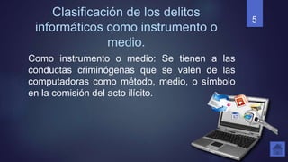 Clasificación de los delitos
informáticos como instrumento o
medio.
Como instrumento o medio: Se tienen a las
conductas criminógenas que se valen de las
computadoras como método, medio, o símbolo
en la comisión del acto ilícito.
5
 