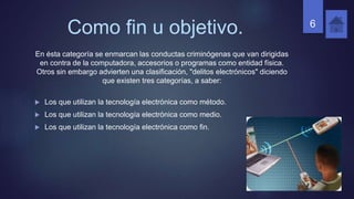 Como fin u objetivo.
En ésta categoría se enmarcan las conductas criminógenas que van dirigidas
en contra de la computadora, accesorios o programas como entidad física.
Otros sin embargo advierten una clasificación, "delitos electrónicos" diciendo
que existen tres categorías, a saber:
 Los que utilizan la tecnología electrónica como método.
 Los que utilizan la tecnología electrónica como medio.
 Los que utilizan la tecnología electrónica como fin.
6
 
