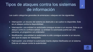 Tipos de ataques contra los sistemas
de información
Las cuatro categorías generales de amenazas o ataques son las siguientes:
 Interrupción: un recurso del sistema es destruido o se vuelve no disponible. Este
es un ataque contra la disponibilidad.
 Intercepción: una entidad no autorizada consigue acceso a un recurso. Este es un
ataque contra la confidencialidad. La entidad no autorizada podría ser una
persona, un programa o un ordenador.
 Modificación: una entidad no autorizada no sólo consigue acceder a un recurso,
sino que es capaz de manipularlo.
 Fabricación: una entidad no autorizada inserta objetos falsificados en el sistema.
Este es un ataque contra la autenticidad
7
 