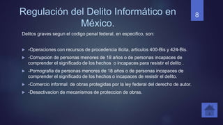 Regulación del Delito Informático en
México.
Delitos graves segun el codigo penal federal, en especifico, son:
 -Operaciones con recursos de procedencia ilicita, articulos 400-Bis y 424-Bis.
 -Corrupcion de personas menores de 18 años o de personas incapaces de
comprender el significado de los hechos o incapaces para resistir el delito .
 -Pornografia de personas menores de 18 años o de personas incapaces de
comprender el significado de los hechos o incapaces de resistir el delito.
 -Comercio informal de obras protegidas por la ley federal del derecho de autor.
 -Desactivacion de mecanismos de proteccion de obras.
8
 