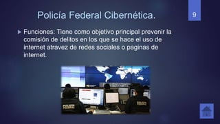 Policía Federal Cibernética.
 Funciones: Tiene como objetivo principal prevenir la
comisión de delitos en los que se hace el uso de
internet atravez de redes sociales o paginas de
internet.
9
 