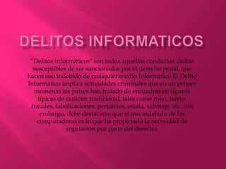 “Delitos informáticos" son todos aquellas conductas ilícitas
susceptibles de ser sancionadas por el derecho penal, que
hacen uso indebido de cualquier medio Informático El Delito
Informático implica actividades criminales que en un primer
momento los países han tratado de encuadrar en figuras
típicas de carácter tradicional, tales como robo, hurto,
fraudes, falsificaciones, perjuicios, estafa, sabotaje, etc., sin
embargo, debe destacarse que el uso indebido de las
computadoras es lo que ha propiciado la necesidad de
regulación por parte del derecho.
 