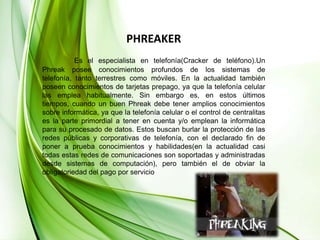 PHREAKEREs el especialista en telefonía(Cracker de teléfono).Un Phreak posee conocimientos profundos de los sistemas de telefonía, tanto terrestres como móviles. En la actualidad también poseen conocimientos de tarjetas prepago, ya que la telefonía celular las emplea habitualmente. Sin embargo es, en estos últimos tiempos, cuando un buen Phreak debe tener amplios conocimientos sobre informática, ya que la telefonía celular o el control de centralitas es la parte primordial a tener en cuenta y/o emplean la informática para su procesado de datos.Estos buscan burlar la protección de las redes públicas y corporativas de telefonía, con el declarado fin de poner a prueba conocimientos y habilidades(en la actualidad casi todas estas redes de comunicaciones son soportadas y administradas desde sistemas de computación), pero también el de obviar la obligatoriedad del pago por servicio