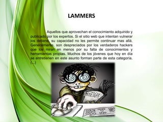 LAMMERSAquellos que aprovechan el conocimiento adquirido y publicado por los expertos. Si el sitio web que intentan vulnerar los detiene, su capacidad no les permite continuar mas allá. Generalmente, son despreciados por los verdaderos hackers que los miran en menos por su falta de conocimientos y herramientas propias. Muchos de los jóvenes que hoy en día se entretienen en este asunto forman parte de esta categoría.(...)