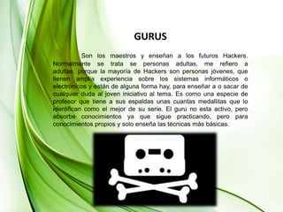 GURUSSon los maestros y enseñan a los futuros Hackers. Normalmente se trata se personas adultas, me refiero a adultas, porque la mayoría de Hackers son personas jóvenes, que tienen amplia experiencia sobre los sistemas informáticos o electrónicos y están de alguna forma hay, para enseñar a o sacar de cualquier duda al joven iniciativo al tema. Es como una especie de profesor que tiene a sus espaldas unas cuantas medallitas que lo identifican como el mejor de su serie. El guru no esta activo, pero absorbe conocimientos ya que sigue practicando, pero para conocimientos propios y solo enseña las técnicas más básicas.