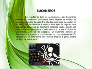 BUCANEROSEn realidad se trata de comerciantes. Los bucaneros venden los productos crackeados como tarjetas de control de acceso de canales de pago. Por ello, los bucaneros no existen en la Red. Solo se dedican a explotar este tipo de tarjetas para canales de pago que los Hardware Crackers, crean. Suelen ser personas sin ningún tipo de conocimientos ni de electrónica ni de informática, pero si de negocios. El bucanero compra al CopyHacker y revende el producto bajo un nombre comercial. En realidad es un empresario con mucha aficción a ganar dinero rápido y de forma sucia.