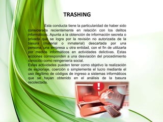 TRASHINGEsta conducta tiene la particularidad de haber sido considerada recientemente en relación con los delitos informáticos. Apunta a la obtención de información secreta o privada que se logra por la revisión no autorizada de la basura (material o inmaterial) descartada por una persona, una empresa u otra entidad, con el fin de utilizarla por medios informáticos en actividades delictivas. Estas acciones corresponden a una desviación del procedimiento conocido como reingeniería social. Estas actividades pueden tener como objetivo la realización de espionaje, coerción o simplemente el lucro mediante el uso ilegítimo de códigos de ingreso a sistemas informáticos que se hayan obtenido en el análisis de la basura recolectada.