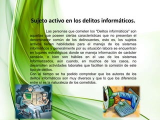 Sujeto activo en los delitos informáticos.	Las personas que cometen los "Delitos informáticos" son aquellas que poseen ciertas características que no presentan el denominador común de los delincuentes, esto es, los sujetos activos tienen habilidades para el manejo de los sistemas informáticos y generalmente por su situación labora se encuentran en lugares estratégicos donde se maneja información de carácter sensible, o bien son hábiles en el uso de los sistemas informatizados, aún cuando, en muchos de los casos, no desarrollen actividades laborales que faciliten la comisión de este tipo de delitos. Con el tiempo se ha podido comprobar que los autores de los delitos informáticos son muy diversos y que lo que los diferencia entre sí es la naturaleza de los cometidos.