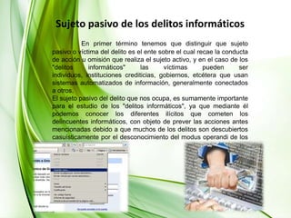 Sujeto pasivo de los delitos informáticosEn primer término tenemos que distinguir que sujeto pasivo o víctima del delito es el ente sobre el cual recae la conducta de acción u omisión que realiza el sujeto activo, y en el caso de los "delitos informáticos" las víctimas pueden ser individuos, instituciones crediticias, gobiernos, etcétera que usan sistemas automatizados de información, generalmente conectados a otros. El sujeto pasivo del delito que nos ocupa, es sumamente importante para el estudio de los "delitos informáticos", ya que mediante él podemos conocer los diferentes ilícitos que cometen los delincuentes informáticos, con objeto de prever las acciones antes mencionadas debido a que muchos de los delitos son descubiertos casuísticamente por el desconocimiento del modus operandi de los sujetos activos. 