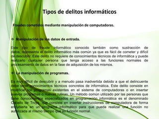 Tipos de delitos informáticos  Fraudes cometidos mediante manipulación de computadoras.Manipulación de los datos de entrada.Este tipo de fraude informático conocido también como sustracción de datos, representa el delito informático más común ya que es fácil de cometer y difícil de descubrir. Este delito no requiere de conocimientos técnicos de informática y puede realizarlo cualquier persona que tenga acceso a las funciones normales de procesamiento de datos en la fase de adquisición de los mismos. La manipulación de programas.Es muy difícil de descubrir y a menudo pasa inadvertida debido a que el delincuente debe tener conocimientos técnicos concretos de informática. Este delito consiste en modificar los programas existentes en el sistema de computadoras o en insertar nuevos programas o nuevas rutinas. Un método común utilizado por las personas que tiene conocimientos especializados en programación informática es el denominado Caballo de Troya, que consiste en insertar instrucciones de computadora de forma encubierta en un programa informático para que pueda realizar una función no autorizada al mismo tiempo que su función normal. 