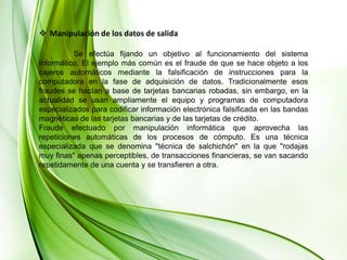 Manipulación de los datos de salida	Se efectúa fijando un objetivo al funcionamiento del sistema informático. El ejemplo más común es el fraude de que se hace objeto a los cajeros automáticos mediante la falsificación de instrucciones para la computadora en la fase de adquisición de datos. Tradicionalmente esos fraudes se hacían a base de tarjetas bancarias robadas, sin embargo, en la actualidad se usan ampliamente el equipo y programas de computadora especializados para codificar información electrónica falsificada en las bandas magnéticas de las tarjetas bancarias y de las tarjetas de crédito. Fraude efectuado por manipulación informática que aprovecha las repeticiones automáticas de los procesos de cómputo. Es una técnica especializada que se denomina "técnica de salchichón" en la que "rodajas muy finas" apenas perceptibles, de transacciones financieras, se van sacando repetidamente de una cuenta y se transfieren a otra. 