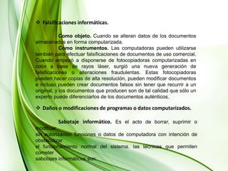 Falsificaciones informáticas.	Como objeto. Cuando se alteran datos de los documentos almacenados en forma computarizada. 	Como instrumentos. Las computadoras pueden utilizarse también para efectuar falsificaciones de documentos de uso comercial. Cuando empezó a disponerse de fotocopiadoras computarizadas en color a base de rayos láser, surgió una nueva generación de falsificaciones o alteraciones fraudulentas. Estas fotocopiadoras pueden hacer copias de alta resolución, pueden modificar documentos e incluso pueden crear documentos falsos sin tener que recurrir a un original, y los documentos que producen son de tal calidad que sólo un experto puede diferenciarlos de los documentos auténticos.Daños o modificaciones de programas o datos computarizados.	Sabotaje informático.Es el acto de borrar, suprimir o modificar sin autorización funciones o datos de computadora con intención de obstaculizar el funcionamiento normal del sistema. las técnicas que permiten cometer sabotajes informáticos son: 