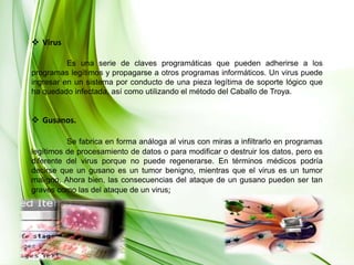 Virus 	Es una serie de claves programáticas que pueden adherirse a los programas legítimos y propagarse a otros programas informáticos. Un virus puede ingresar en un sistema por conducto de una pieza legítima de soporte lógico que ha quedado infectada, así como utilizando el método del Caballo de Troya. Gusanos.Se fabrica en forma análoga al virus con miras a infiltrarlo en programas legítimos de procesamiento de datos o para modificar o destruir los datos, pero es diferente del virus porque no puede regenerarse. En términos médicos podría decirse que un gusano es un tumor benigno, mientras que el virus es un tumor maligno. Ahora bien, las consecuencias del ataque de un gusano pueden ser tan graves como las del ataque de un virus; 