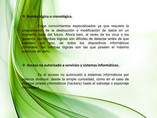 Bomba lógica o cronológica.Exige conocimientos especializados ya que requiere la programación de la destrucción o modificación de datos en un momento dado del futuro. Ahora bien, al revés de los virus o los gusanos, las bombas lógicas son difíciles de detectar antes de que exploten; por eso, de todos los dispositivos informáticos criminales, las bombas lógicas son las que poseen el máximo potencial de daño. Acceso no autorizado a servicios y sistemas informáticos.Es el acceso no autorizado a sistemas informáticos por motivos diversos: desde la simple curiosidad, como en el caso de muchos piratas informáticos (hackers) hasta el sabotaje o espionaje informático. 