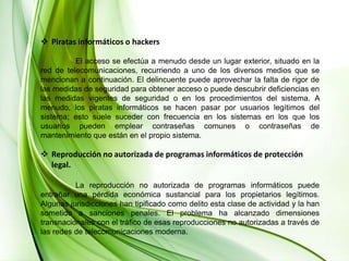 Piratas informáticos o hackers	El acceso se efectúa a menudo desde un lugar exterior, situado en la red de telecomunicaciones, recurriendo a uno de los diversos medios que se mencionan a continuación. El delincuente puede aprovechar la falta de rigor de las medidas de seguridad para obtener acceso o puede descubrir deficiencias en las medidas vigentes de seguridad o en los procedimientos del sistema. A menudo, los piratas informáticos se hacen pasar por usuarios legítimos del sistema; esto suele suceder con frecuencia en los sistemas en los que los usuarios pueden emplear contraseñas comunes o contraseñas de mantenimiento que están en el propio sistema.Reproducción no autorizada de programas informáticos de protección legal.	La reproducción no autorizada de programas informáticos puede entrañar una pérdida económica sustancial para los propietarios legítimos. Algunas jurisdicciones han tipificado como delito esta clase de actividad y la han sometido a sanciones penales. El problema ha alcanzado dimensiones transnacionales con el tráfico de esas reproducciones no autorizadas a través de las redes de telecomunicaciones moderna. 