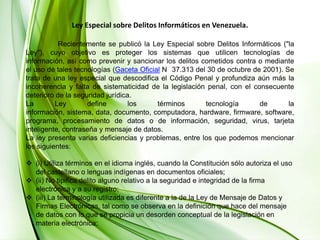 Ley Especial sobre Delitos Informáticos en Venezuela.	Recientemente se publicó la Ley Especial sobre Delitos Informáticos ("la Ley"), cuyo objetivo es proteger los sistemas que utilicen tecnologías de información, así como prevenir y sancionar los delitos cometidos contra o mediante el uso de tales tecnologías (Gaceta Oficial N° 37.313 del 30 de octubre de 2001). Se trata de una ley especial que descodifica el Código Penal y profundiza aún más la incoherencia y falta de sistematicidad de la legislación penal, con el consecuente deterioro de la seguridad jurídica. La Ley define los términos tecnología de la información, sistema, data, documento, computadora, hardware, firmware, software, programa, procesamiento de datos o de información, seguridad, virus, tarjeta inteligente, contraseña y mensaje de datos. La ley presenta varias deficiencias y problemas, entre los que podemos mencionar los siguientes:(i) Utiliza términos en el idioma inglés, cuando la Constitución sólo autoriza el uso del castellano o lenguas indígenas en documentos oficiales;