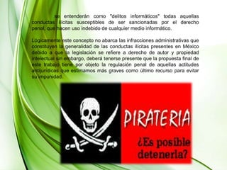 	se entenderán como "delitos informáticos" todas aquellas conductas ilícitas susceptibles de ser sancionadas por el derecho penal, que hacen uso indebido de cualquier medio informático. Lógicamente este concepto no abarca las infracciones administrativas que constituyen la generalidad de las conductas ilícitas presentes en México debido a que la legislación se refiere a derecho de autor y propiedad intelectual sin embargo, deberá tenerse presente que la propuesta final de este trabajo tiene por objeto la regulación penal de aquellas actitudes antijurídicas que estimamos más graves como último recurso para evitar su impunidad. 