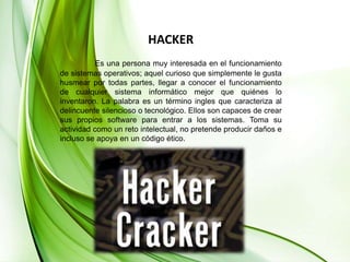 HACKEREs una persona muy interesada en el funcionamiento de sistemas operativos; aquel curioso que simplemente le gusta husmear por todas partes, llegar a conocer el funcionamiento de cualquier sistema informático mejor que quiénes lo inventaron. La palabra es un término ingles que caracteriza al delincuente silencioso o tecnológico. Ellos son capaces de crear sus propios software para entrar a los sistemas. Toma su actividad como un reto intelectual, no pretende producir daños e incluso se apoya en un código ético.