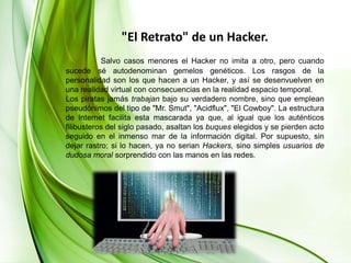 "El Retrato" de un Hacker.Salvo casos menores el Hacker no imita a otro, pero cuando sucede sé autodenominan gemelos genéticos. Los rasgos de la personalidad son los que hacen a un Hacker, y así se desenvuelven en una realidad virtual con consecuencias en la realidad espacio temporal.Los piratas jamás trabajan bajo su verdadero nombre, sino que emplean pseudónimos del tipo de "Mr. Smut", "Acidflux", "El Cowboy". La estructura de Internet facilita esta mascarada ya que, al igual que los auténticos filibusteros del siglo pasado, asaltan los buques elegidos y se pierden acto seguido en el inmenso mar de la información digital. Por supuesto, sin dejar rastro; si lo hacen, ya no serian Hackers, sino simples usuarios de dudosa moral sorprendido con las manos en las redes.