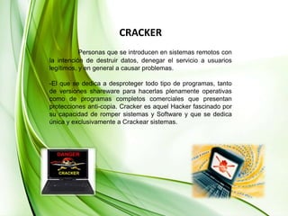 CRACKERPersonas que se introducen en sistemas remotos con la intención de destruir datos, denegar el servicio a usuarios legítimos, y en general a causar problemas.-El que se dedica a desproteger todo tipo de programas, tanto de versiones shareware para hacerlas plenamente operativas como de programas completos comerciales que presentan protecciones anti-copia. Cracker es aquel Hacker fascinado por su capacidad de romper sistemas y Software y que se dedica única y exclusivamente a Crackear sistemas. 