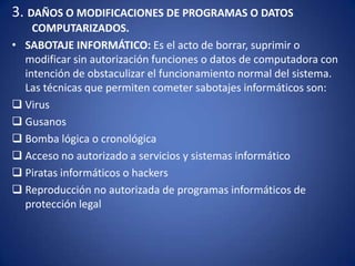 3. DAÑOS O MODIFICACIONES DE PROGRAMAS O DATOS COMPUTARIZADOS.SABOTAJE INFORMÁTICO: Es el acto de borrar, suprimir o modificar sin autorización funciones o datos de computadora con intención de obstaculizar el funcionamiento normal del sistema. Las técnicas que permiten cometer sabotajes informáticos son: Virus
