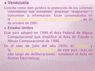VenezuelaConcibe como bien jurídico la protección de los sistemas informáticos que contienen, procesan, resguardan y transmiten la información. Están contemplados en la Ley Especial contra los Delitos Informáticos, de 30 de octubre de 2001.Estados UnidosEste país adoptó en 1994 el Acta Federal de Abuso Computacional que modificó al Acta de Fraude y Abuso Computacional de 1986.En el mes de Julio del año 2000, el Senado y la Cámara de Representantes de este país -tras un año largo de deliberaciones- establece el Acta de Firmas Electrónicas 