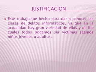 JUSTIFICACIONEste trabajo fue hecho para dar a conocer las clases de delitos informáticos, ya que en la actualidad hay gran variedad de ellos y de los cuales todos podemos ser victimas seamos niños jóvenes o adultos. 