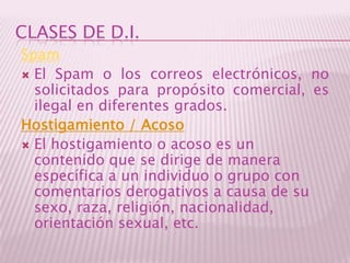 CLASES DE D.I.SpamEl Spam o los correos electrónicos, no solicitados para propósito comercial, es ilegal en diferentes grados.Hostigamiento / AcosoEl hostigamiento o acoso es un contenido que se dirige de manera específica a un individuo o grupo con comentarios derogativos a causa de su sexo, raza, religión, nacionalidad, orientación sexual, etc.