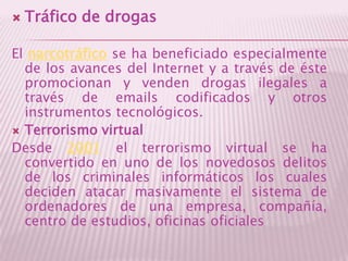 Tráfico de drogasEl narcotráfico se ha beneficiado especialmente de los avances del Internet y a través de éste promocionan y venden drogas ilegales a través de emails codificados y otros instrumentos tecnológicos. Terrorismo virtualDesde 2001 el terrorismo virtual se ha convertido en uno de los novedosos delitos de los criminales informáticos los cuales deciden atacar masivamente el sistema de ordenadores de una empresa, compañía, centro de estudios, oficinas oficiales
