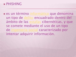 PHISHINGes un término informático que denomina un tipo de delito encuadrado dentro del ámbito de las estafas cibernéticas, y que se comete mediante el uso de un tipo de ingeniería social caracterizado por intentar adquirir información.