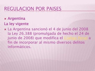 REGULACION POR PAISESArgentinaLa ley vigenteLa Argentina sancionó el 4 de junio del 2008 la Ley 26.388 (promulgada de hecho el 24 de junio de 2008) que modifica el Código Penal a fin de incorporar al mismo diversos delitos informáticos.