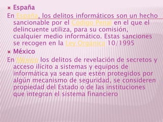 EspañaEn España, los delitos informáticos son un hecho sancionable por el Código Penal en el que el delincuente utiliza, para su comisión, cualquier medio informático. Estas sanciones se recogen en la Ley Orgánica 10/1995MéxicoEn México los delitos de revelación de secretos y acceso ilícito a sistemas y equipos de informática ya sean que estén protegidos por algún mecanismo de seguridad, se consideren propiedad del Estado o de las instituciones que integran el sistema financiero