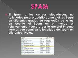 SPAMEl Spam o los correos electrónicos, no solicitados para propósito comercial, es ilegal en diferentes grados. La regulación de la ley en cuanto al Spam en el mundo es relativamente nueva y por lo general impone normas que permiten la legalidad del Spam en diferentes niveles. 