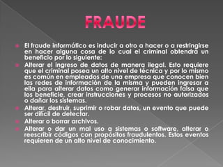 FRAUDEEl fraude informático es inducir a otro a hacer o a restringirse en hacer alguna cosa de lo cual el criminal obtendrá un beneficio por lo siguiente:Alterar el ingreso de datos de manera ilegal. Esto requiere que el criminal posea un alto nivel de técnica y por lo mismo es común en empleados de una empresa que conocen bien las redes de información de la misma y pueden ingresar a ella para alterar datos como generar información falsa que los beneficie, crear instrucciones y procesos no autorizados o dañar los sistemas.Alterar, destruir, suprimir o robar datos, un evento que puede ser difícil de detectar.Alterar o borrar archivos.Alterar o dar un mal uso a sistemas o software, alterar o reescribir códigos con propósitos fraudulentos. Estos eventos requieren de un alto nivel de conocimiento.