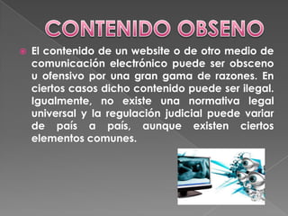 CONTENIDO OBSENOEl contenido de un website o de otro medio de comunicación electrónico puede ser obsceno u ofensivo por una gran gama de razones. En ciertos casos dicho contenido puede ser ilegal. Igualmente, no existe una normativa legal universal y la regulación judicial puede variar de país a país, aunque existen ciertos elementos comunes. 