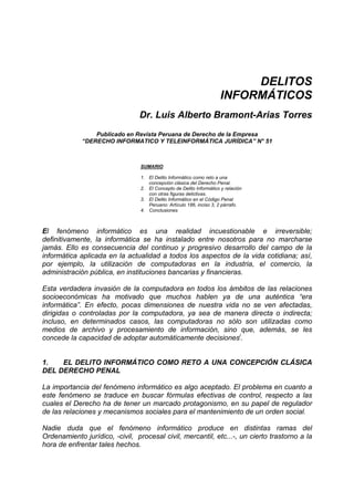 DELITOS
                                                                      INFORMÁTICOS
                                Dr. Luis Alberto Bramont-Arias Torres
                 Publicado en Revista Peruana de Derecho de la Empresa
             “DERECHO INFORMATICO Y TELEINFORMÁTICA JURÍDICA” N° 51



                                 SUMARIO

                                 1. El Delito Informático como reto a una
                                    concepción clásica del Derecho Penal.
                                 2. El Concepto de Delito Informático y relación
                                    con otras figuras delictivas.
                                 3. El Delito Informático en el Código Penal
                                    Peruano: Artículo 186, inciso 3, 2 párrafo.
                                 4. Conclusiones



El fenómeno informático es una realidad incuestionable e irreversible;
definitivamente, la informática se ha instalado entre nosotros para no marcharse
jamás. Ello es consecuencia del continuo y progresivo desarrollo del campo de la
informática aplicada en la actualidad a todos los aspectos de la vida cotidiana; así,
por ejemplo, la utilización de computadoras en la industria, el comercio, la
administración pública, en instituciones bancarias y financieras.

Esta verdadera invasión de la computadora en todos los ámbitos de las relaciones
socioeconómicas ha motivado que muchos hablen ya de una auténtica “era
informática”. En efecto, pocas dimensiones de nuestra vida no se ven afectadas,
dirigidas o controladas por la computadora, ya sea de manera directa o indirecta;
incluso, en determinados casos, las computadoras no sólo son utilizadas como
medios de archivo y procesamiento de información, sino que, además, se les
concede la capacidad de adoptar automáticamente decisionesi.


1.   EL DELITO INFORMÁTICO COMO RETO A UNA CONCEPCIÓN CLÁSICA
DEL DERECHO PENAL

La importancia del fenómeno informático es algo aceptado. El problema en cuanto a
este fenómeno se traduce en buscar fórmulas efectivas de control, respecto a las
cuales el Derecho ha de tener un marcado protagonismo, en su papel de regulador
de las relaciones y mecanismos sociales para el mantenimiento de un orden social.

Nadie duda que el fenómeno informático produce en distintas ramas del
Ordenamiento jurídico, -civil, procesal civil, mercantil, etc...-, un cierto trastorno a la
hora de enfrentar tales hechos.
 