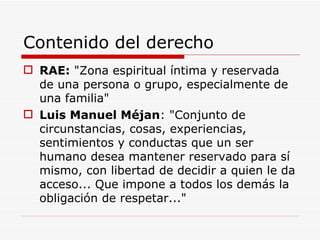 Contenido del derecho RAE:  "Zona espiritual íntima y reservada de una persona o grupo, especialmente de una familia" Luis Manuel Méjan : "Conjunto de circunstancias, cosas, experiencias, sentimientos y conductas que un ser humano desea mantener reservado para sí mismo, con libertad de decidir a quien le da acceso... Que impone a todos los demás la obligación de respetar..." 