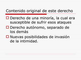 Contenido original de este derecho Derecho de una minoría, la cual era susceptible de sufrir esos ataques Derecho autónomo, separado de los demás Nuevas posibilidades de invasión de la intimidad.  
