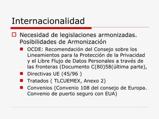 Internacionalidad Necesidad de legislaciones armonizadas. Posibilidades de Armonización OCDE: Recomendación del Consejo sobre los Lineamientos para la Protección de la Privacidad y el Libre Flujo de Datos Personales a través de las fronteras (Documento C(80)58(última parte),  Directivas UE (45/96 ) Tratados ( TLCUEMEX, Anexo 2) Convenios (Convenio 108 del consejo de Europa. Convenio de puerto seguro con EUA) 