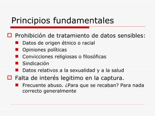 Principios fundamentales Prohibición de tratamiento de datos sensibles: Datos de origen étnico o racial Opiniones políticas Convicciones religiosas o filosóficas Sindicación Datos relativos a la sexualidad y a la salud Falta de interés legitimo en la captura. Frecuente abuso. ¿Para que se recaban? Para nada correcto generalmente 