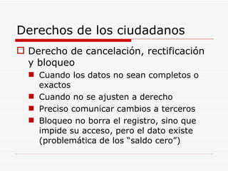 Derechos de los ciudadanos Derecho de cancelación, rectificación y bloqueo Cuando los datos no sean completos o exactos Cuando no se ajusten a derecho Preciso comunicar cambios a terceros Bloqueo no borra el registro, sino que impide su acceso, pero el dato existe (problemática de los “saldo cero”) 