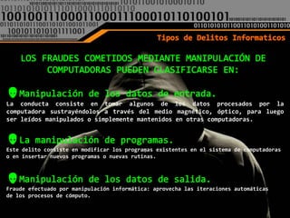 La conducta consiste en tomar algunos de los datos procesados por la
computadora sustrayéndolos a través del medio magnético, óptico, para luego
ser leídos manipulados o simplemente mantenidos en otras computadoras.



Este delito consiste en modificar los programas existentes en el sistema de computadoras
o en insertar nuevos programas o nuevas rutinas.




Fraude efectuado por manipulación informática: aprovecha las iteraciones automáticas
de los procesos de cómputo.
 