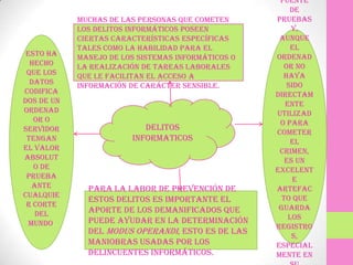 fuente
                                                         de
            Muchas de las personas que cometen      pruebas
            los delitos informáticos poseen              y,
            ciertas características específicas      aunque
            tales como la habilidad para el              el
 Esto ha    manejo de los sistemas informáticos o   ordenad
  hecho     la realización de tareas laborales         or no
 que los    que le facilitan el acceso a              haya
  datos     información de carácter sensible.           sido
codifica                                            directam
dos de un                                              ente
ordenad                                             utilizad
   or o                                              o para
servidor                   DELITOS
                                                    cometer
 tengan                 INFORMATICOS                     el
el valor                                             crimen,
absolut                                                es un
   o de                                             excelent
 prueba                                                   e
   ante       Para la labor de prevención de        artefac
cualquie                                              to que
              estos delitos es importante el
 r corte                                             guarda
    del       aporte de los demanificados que
              puede ayudar en la determinación          los
  mundo.                                            registro
              del modus operandi, esto es de las
                                                         s,
              maniobras usadas por los              especial
              delincuentes informáticos.            mente en
 