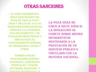 Otras sanciones
• El daño informático
  será sancionado con
   pena de tres a cinco
años y multa de 10 a 20   La pena será de
remuneraciones básicas    cinco a siete años si
  unificas a la persona   la infracción se
  que dolosamente y de    comete sobre bienes
cualquier modo impida u
      obstaculice el
                          informáticos
 funcionamiento normal    destinados a la
 de programas, datos y    prestación de un
          otros.          servicio público o
                          vinculado con la
    También serán
  sancionados quienes
                          defensa nacional.
 trafiquen, adquieran,
  produzcan, vendan,
 software malicioso. Y
 