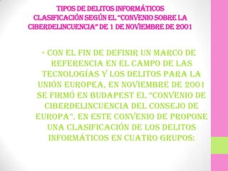 TIPOS DE DELITOS INFORMÁTICOS
  cLasificación según eL “convenio sobre La
ciberdeLincuencia” de 1 de noviembre de 2001


   • Con el fin de definir un marco de
      referencia en el campo de las
   tecnologías y los delitos para la
  Unión Europea, en Noviembre de 2001
  se firmó en budapest eL “convenio de
    Ciberdelincuencia del Consejo de
  europa”. en este convenio de propone
     una clasificación de los delitos
     informáticos en cuatro grupos:
 